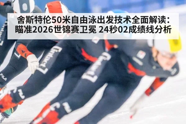 舍斯特伦50米自由泳出发技术全面解读：瞄准2026世锦赛卫冕 24秒02成绩线分析