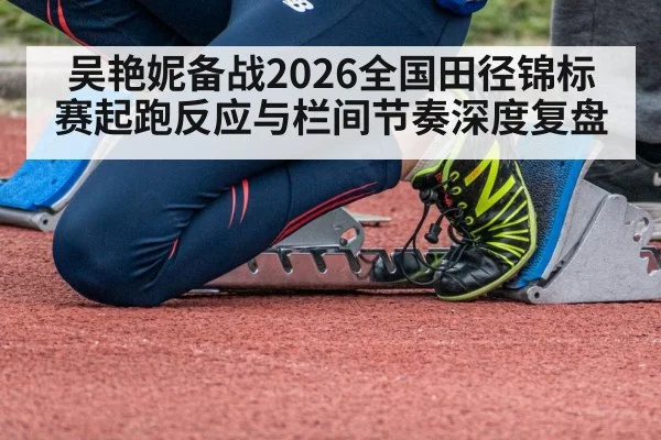 吴艳妮备战2026全国田径锦标赛起跑反应与栏间节奏深度复盘