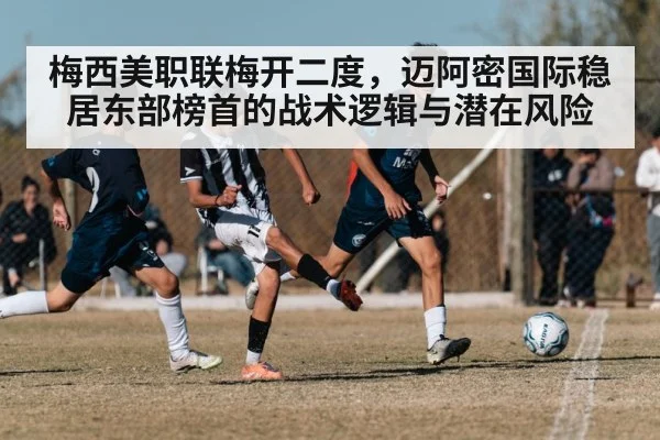梅西美职联梅开二度，迈阿密国际稳居东部榜首的战术逻辑与潜在风险